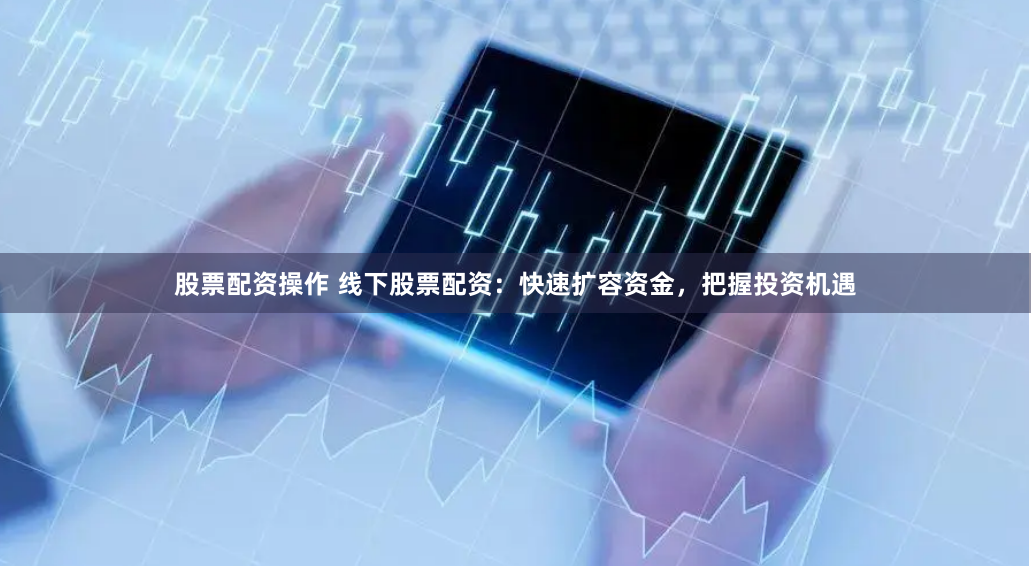 股票配资操作 线下股票配资：快速扩容资金，把握投资机遇