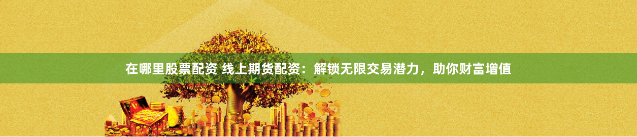 在哪里股票配资 线上期货配资：解锁无限交易潜力，助你财富增值