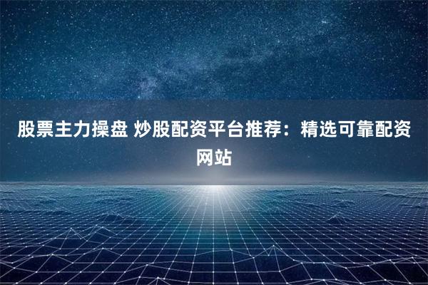 股票主力操盘 炒股配资平台推荐：精选可靠配资网站