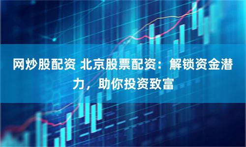 网炒股配资 北京股票配资：解锁资金潜力，助你投资致富