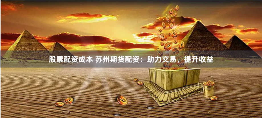 股票配资成本 苏州期货配资：助力交易，提升收益