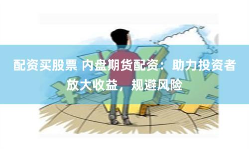 配资买股票 内盘期货配资：助力投资者放大收益，规避风险