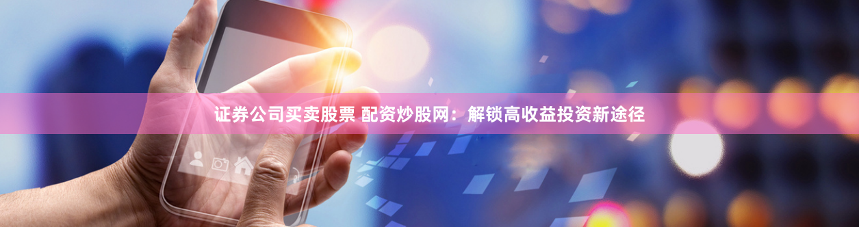 证券公司买卖股票 配资炒股网：解锁高收益投资新途径