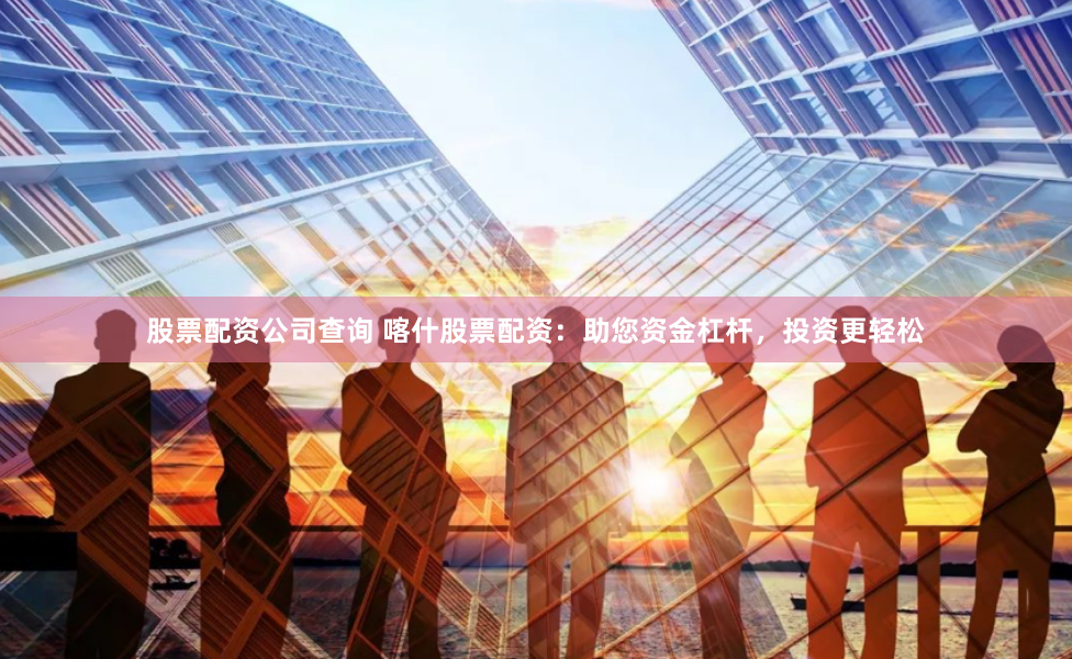 股票配资公司查询 喀什股票配资:助您资金杠杆,投资更轻松