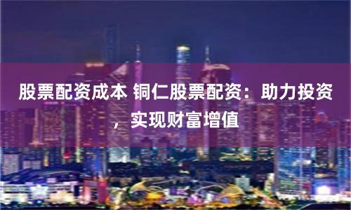 股票配资成本 铜仁股票配资：助力投资，实现财富增值